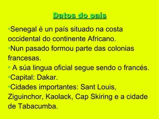 Datos do país
 Senegal é un país situado na costa
occidental do continente Africano.
 Nun pasado formou parte das colonias
francesas.
  A súa lingua oficial segue sendo o francés.
 Capital: Dakar.
 Cidades importantes: Sant Louis,
Ziguinchor, Kaolack, Cap Skiring e a cidade
de Tabacumba.
 