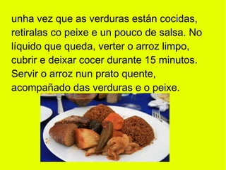 unha vez que as verduras están cocidas,
retiralas co peixe e un pouco de salsa. No
líquido que queda, verter o arroz limpo,
cubrir e deixar cocer durante 15 minutos.
Servir o arroz nun prato quente,
acompañado das verduras e o peixe.
 