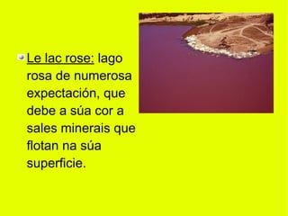 Le lac rose: lago
rosa de numerosa
expectación, que
debe a súa cor a
sales minerais que
flotan na súa
superficie.
 
