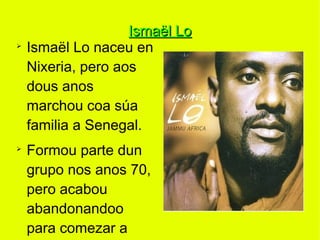 Ismaël Lo
➢
    Ismaël Lo naceu en
    Nixeria, pero aos
    dous anos
    marchou coa súa
    familia a Senegal.
➢
    Formou parte dun
    grupo nos anos 70,
    pero acabou
    abandonandoo
    para comezar a
 