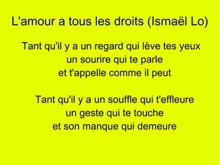 L'amour a tous les droits (Ismaël Lo)
 Tant qu'il y a un regard qui lève tes yeux
            un sourire qui te parle
         et t'appelle comme il peut

    Tant qu'il y a un souffle qui t'effleure
          un geste qui te touche
       et son manque qui demeure
 