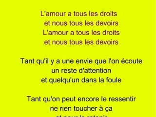 L'amour a tous les droits
       et nous tous les devoirs
       L'amour a tous les droits
       et nous tous les devoirs

Tant qu'il y a une envie que l'on écoute
           un reste d'attention
      et quelqu'un dans la foule

  Tant qu'on peut encore le ressentir
         ne rien toucher à ça
 