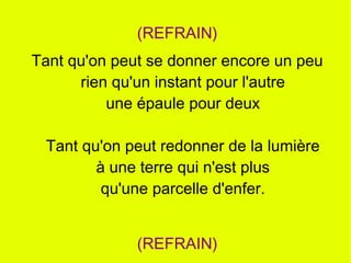 (REFRAIN)
Tant qu'on peut se donner encore un peu
      rien qu'un instant pour l'autre
          une épaule pour deux

 Tant qu'on peut redonner de la lumière
        à une terre qui n'est plus
         qu'une parcelle d'enfer.


              (REFRAIN)
 