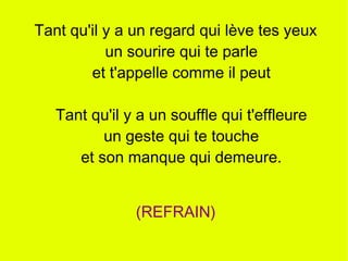 Tant qu'il y a un regard qui lève tes yeux
           un sourire qui te parle
        et t'appelle comme il peut

   Tant qu'il y a un souffle qui t'effleure
          un geste qui te touche
      et son manque qui demeure.


               (REFRAIN)
 