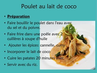 Poulet au lait de coco
●
    Préparation
●
    Faire bouillir le poulet dans l'eau avec
    du sel et du poivre.
●
    Faire frire dans une poêle avec 2
    cuillères à soupe d'huile
●
    Ajouter les épices: cannelle, curry
●
    Incorporer le lait de coco
●
    Cuire les patates 20 minutes avec
●
    Servir avec du riz.
 