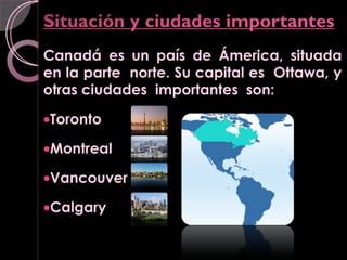 Canadá es un país de Ámerica, situada
en la parte norte. Su capital es Ottawa, y
otras ciudades importantes son:

•Toronto

•Montreal

•Vancouver

•Calgary
 