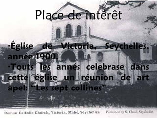 Place de întérêt

·Église de Victoria, Seychelles.
année 1900.
·Touts les annés celebrase dans
cette église un réunion de art
apel: “Les sept collines”
 