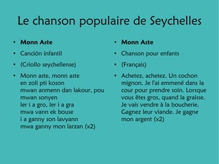Le chanson populaire de Seychelles
●
    Monn Aste                     ●
                                      Monn Aste
●
    Canción infantil              ●
                                      Chanson pour enfants
●
    (Criollo seychellense)        ●
                                      (Français)
●
    Monn aste, monn aste          ●
                                      Achetez, achetez. Un cochon
    en zoli pti koson                 mignon. Je l'ai emmené dans la
    mwan anmenn dan lakour, pou       cour pour prendre soin. Lorsque
    mwan sonyen                       vous êtes gros, quand la graisse.
    ler i a gro, ler i a gra          Je vais vendre à la boucherie.
    mwa vann ek bouse                 Gagnez leur viande. Je gagne
    i a ganny son lavyann             mon argent (x2)
    mwa ganny mon larzan (x2)
 