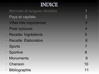 INDICE
•   Monnaie et langues oficielles   1
•   Pays et capitale                2
•   Villes très importantes         3
•   Plats typiques                  4
•   Recette: Ingrédients            5
•   Recette: Élaboration            6
•   Sports                          7
•   Sportive                        8
•   Monuments                       9
•   Chanson                         10
•   Bibliographie                   11
 