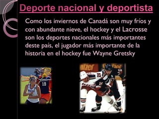 Como los inviernos de Canadá son muy fríos y
con abundante nieve, el hockey y el Lacrosse
son los deportes nacionales más importantes
deste país, el jugador más importante de la
historia en el hockey fue Wayne Gretsky
 