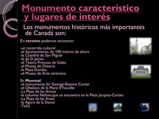 Los monumentos históricos más importantes
  de Canadá son:
En toronto podemos encontrar:
-un recorrido cultural
-el Ayuntamiento, de 100 metros de altura
-la Catedral de San Miguel
-la de St James.
-el Teatro Princesa de Gales
-el Museo de Ontario
-la Plaza Dundas,
-el Museo de Arte cerámico.
En Monreal:
-el monumento Sir George-Étienne Cartier
-el Obelisco de la Place d'Youville
-La Plaza de las Armas
-la columna Nelson,que se encuentra en la Plaza Jacques-Cartier.
-La Plaza de las Artes
-la Agora de la Danse
-Tohú
 