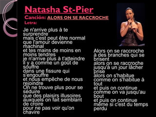 Natasha St-Pier
Canción: ALORS ON SE RACCROCHE
Letra:
Je n'arrive plus à te
surprendre
mais c'est peut être normal
que l'amour devienne
machinal
et tes mains de moins en         Alors on se raccroche
moins tendres                    à des branches qui se
je n'arrive plus à t'atteindre   brisent
il y a comme un goût de          alors on se raccroche
souffre                          jusqu'à un jour lâcher
dans une fissure qui             prise
s'engouffre                      alors on s'habitue
et nous empêche de nous          comme on s'habitue à
rejoindre                        tout
On ne trouve plus pour se        et puis on continue
séduire                          comme on va jusqu'au
que des plaisirs illusoires      bout
auxquels on fait semblant        et puis on continue
de croire                        même si c'est du temps
pour ne pas voir qu'on           perdu
chavire
 