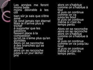 Les années me feront          alors on s'habitue
moins belle                   comme on s'habitue à
moins désirable à tes         tout
côtés                         et puis on continue
bien sûr je sais que s'être   comme on va
aimé                          jusqu'au bout
ne rend jamais rien éternel   et puis on continue
Mais je n'arrive plus à       même si c'est du
tricher                       temps perdu
à supporter que les           Alors on se raccroche
passions                      alors on se raccroche
fassent place à la            alors on s'habitue
compassion                    comme on s'habitue à
qu'on ne s'aime plus qu'en    tout
pointillés                    et puis on continue
Alors on se raccroche         comme on va jusqu'au
à des branches qui se         bout
brisent                       et puis on continue
alors on se raccroche         même si c'est du
jusqu'à un jour lâcher        temps perdu.
prise
 