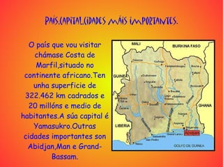 País,Capital,Cidades máis importantes.

   O país que vou visitar
    chámase Costa de
     Marfil,situado no
 continente africano.Ten
    unha superficie de
 322.462 km cadrados e
  20 millóns e medio de
habitantes.A súa capital é
    Yamasukro.Outras
 cidades importantes son
  Abidjan,Man e Grand-
          Bassam.
 