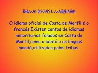 Idiomas oficiais e maioritarios

O idioma oficial de Costa de Marfil é o
  francés.Existen centos de idiomas
   minoritarios falados en Costa de
   Marfil,como o bantú e as linguas
     mandé,utilizadas polas tribus.
 