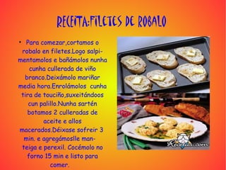 RECEITA:Filetes de robalo
●
   Para comezar,cortamos o
 robalo en filetes.Logo salpi-
mentamolos e bañámolos nunha
    cunha cullerada de viño
  branco.Deixámolo mariñar
media hora.Enrolámolos cunha
 tira de touciño,suxeitándoos
    cun palillo.Nunha sartén
   botamos 2 culleradas de
         aceite e allos
macerados.Déixase sofreir 3
  min. e agregámoslle man-
 teiga e perexil. Cocémolo no
   forno 15 min e listo para
            comer.
 