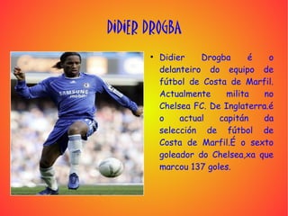DIDIER DROGBA
       ●
           Didier    Drogba      é   o
           delanteiro do equipo de
           fútbol de Costa de Marfil.
           Actualmente     milita   no
           Chelsea FC. De Inglaterra.é
           o    actual   capitán   da
           selección de fútbol de
           Costa de Marfil.É o sexto
           goleador do Chelsea,xa que
           marcou 137 goles.
 