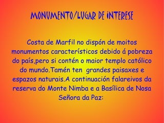 MONUMENTO/LUGAR DE INTERESE

     Costa de Marfil no dispón de moitos
monumentos característicos debido á pobreza
do país,pero si contén o maior templo católico
  do mundo.Tamén ten grandes paisaxes e
espazos naturais.A continuación falareivos da
reserva do Monte Nimba e a Basílica de Nosa
                Señora da Paz:
 