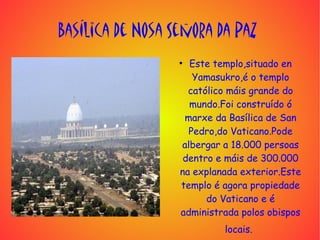 Basílica de Nosa Señora da Paz
                  ●
                    Este templo,situado en
                     Yamasukro,é o templo
                    católico máis grande do
                    mundo.Foi construído ó
                   marxe da Basílica de San
                    Pedro,do Vaticano.Pode
                  albergar a 18.000 persoas
                   dentro e máis de 300.000
                  na explanada exterior.Este
                  templo é agora propiedade
                        do Vaticano e é
                  administrada polos obispos
                           locais.
 