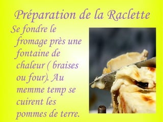 Préparation de la Raclette
Se fondre le
 fromage près une
 fontaine de
 chaleur ( braises
 ou four). Au
 memme temp se
 cuirent les
 pommes de terre.
 
