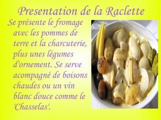 Presentation de la Raclette
Se présente le fromage
 avec les pommes de
 terre et la charcuterie,
 plus unes légumes
 d'ornement. Se serve
 acompagné de boisons
 chaudes ou un vin
 blanc douce comme le
 'Chasselas'.
 