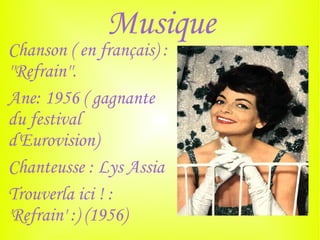Musique
Chanson ( en français) :
''Refrain''.
Ane: 1956 ( gagnante
du festival
d'Eurovision)
Chanteusse : Lys Assia
Trouverla ici ! :
'Refrain' :) (1956)
 