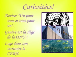 Curiositées!
Devise: ''Un pour
 tous et tous pour
 un''.
Genève est la siège
 de la ONU !
Loge dans son
 territoire le
 CERN.
 