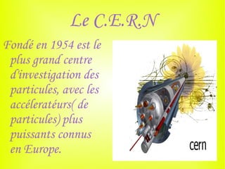 Le C.E.R.N
Fondé en 1954 est le
 plus grand centre
 d'investigation des
 particules, avec les
 accéleratéurs( de
 particules) plus
 puissants connus
 en Europe.
 