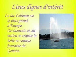 Lieus dignes d'intérêt
Le lac Lehman est
 le plus grand
 d'Europe
 Occidentale et au
 milleu se trouve la
 belle et connue
 fontaine de
 Genève.
 