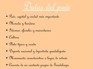 Datos del país
● País, capital y ciudad más importante
● Moneda y bandera


● Idiomas oficiales y maioritarios


● Cultura


● Plato típico y receta


● Deporte nacional y deportista guadalupeño


● Monumento caracteristico o lugar de interés


● Canción de un cantante propio de Guadeloupe
 