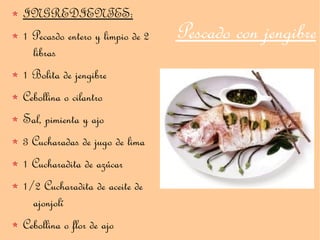 INGREDIENTES:
1 Pecasdo entero y limpio de 2   Pescado con jengibre
  libras
1 Bolita de jengibre
Cebollina o cilantro
Sal, pimienta y ajo
3 Cucharadas de jugo de lima
1 Cucharadita de azúcar
1/2 Cucharadita de aceite de
  ajonjolí
Cebollina o flor de ajo
 