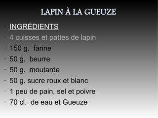LAPIN À LA GUEUZE
•   INGRÉDIENTS
•   4 cuisses et pattes de lapin
•   150 g. farine
•   50 g. beurre
•   50 g. moutarde
•   50 g. sucre roux et blanc
•   1 peu de pain, sel et poivre
•   70 cl. de eau et Gueuze
 