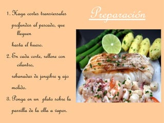 1. Haga cortes transversales     Preparación
  profundos al pescado, que
    lleguen
  hasta el hueso.
2. En cada corte, rellene con
     cilantro,
  rebanadas de jengibre y ajo
  molido.
3. Ponga en un plato sobre la
  parrilla de la olla a vapor.
 