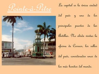Pointe-à-Pitre   La capital es la única ciudad

                 del país y uno de los

                 principales puertos de las

                 Antillas. No olvide visitar la

                 oficina de Correos, los sellos

                 del país, considerados unos de

                 los más bonitos del mundo.
 