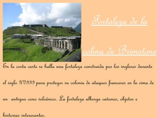 Fortaleza de la

                                        colina de Brimstone
En la costa oeste se halla una fortaleza construida por los ingleses durante

el siglo XVIII para proteger su colonia de ataques franceses en la cima de

un antiguo cono volcánico. La fortaleza alberga cañones, objetos e

historias interesantes.
 
