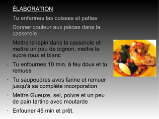 ÉLABORATION
•   Tu enfarines las cuisses et pattes
•   Donner couleur aux pièces dans la
    casserole
•   Mettre le lapin dans la casserole et
    mettre un peu de oignon, mettre le
    sucre roux et blanc
•   Tu enfournes 10 min. à feu doux et tu
    remues
•   Tu saupoudres aves farine et remuer
    jusqu'à sa complète incorporation
•   Mettre Gueuze, sel, poivre et un peu
    de pain tartine avec moutarde
•   Enfouner 45 min et prêt.
 