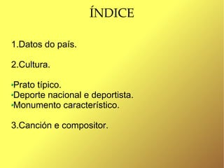 ÍNDICE

1.Datos do país.

2.Cultura.

Prato típico.
Deporte nacional e deportista.
Monumento característico.

3.Canción e compositor.
 