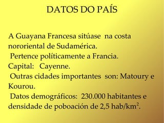 DATOS DO PAÍS

A Guayana Francesa sitúase na costa
nororiental de Sudamérica.
Pertence políticamente a Francia.
Capital: Cayenne.
Outras cidades importantes son: Matoury e
Kourou.
Datos demográficos: 230.000 habitantes e
densidade de poboación de 2,5 hab/km .
                                     2
 