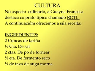 CULTURA
No aspecto culinario, a Guayna Francesa
destaca co prato típico chamado ROTI.
A continuacióm ofrecemos a súa receita:

INGREDIENTES:
2 Cuncas de fariña
½ Cta. De sal
2 ctas. De po de fornear
½ cta. De fermento seco
¼ de taza de auga morna.
 