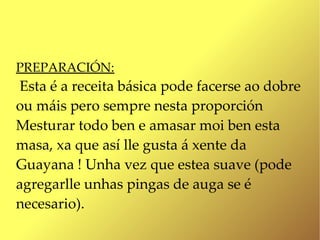 PREPARACIÓN:
Esta é a receita básica pode facerse ao dobre
ou máis pero sempre nesta proporción
Mesturar todo ben e amasar moi ben esta
masa, xa que así lle gusta á xente da
Guayana ! Unha vez que estea suave (pode
agregarlle unhas pingas de auga se é
necesario).
 