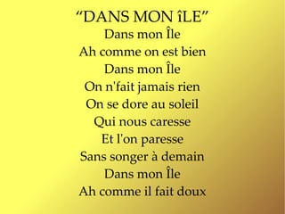“DANS MON îLE”
    Dans mon Île
Ah comme on est bien
    Dans mon Île
 On n'fait jamais rien
 On se dore au soleil
  Qui nous caresse
   Et l'on paresse
Sans songer à demain
    Dans mon Île
Ah comme il fait doux
 