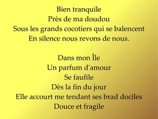 Bien tranquile
           Près de ma doudou
Sous les grands cocotiers qui se balencent
    En silence nous revons de nous.

              Dans mon Île
          Un parfum d'amour
               Se faufile
           Dès la fin du jour
Elle accourt me tendant ses brad dociles
             Douce et fragile
 
