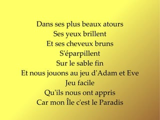 Dans ses plus beaux atours
          Ses yeux brillent
        Et ses cheveux bruns
            S'éparpillent
           Sur le sable fin
Et nous jouons au jeu d'Adam et Eve
              Jeu facile
       Qu'ils nous ont appris
     Car mon Île c'est le Paradis
 