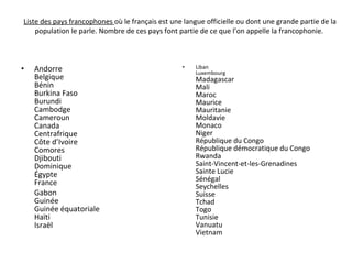 Liste des pays francophones  où le français est une langue officielle ou dont une grande partie de la population le parle. Nombre de ces pays font partie de ce que l’on appelle la francophonie.  Andorre Belgique Bénin Burkina Faso Burundi Cambodge Cameroun Canada Centrafrique Côte d’Ivoire Comores Djibouti Dominique Égypte France Gabon Guinée Guinée équatoriale Haïti Israël Liban Luxembourg  Madagascar Mali Maroc Maurice Mauritanie Moldavie Monaco Niger République du Congo République démocratique du Congo Rwanda Saint-Vincent-et-les-Grenadines Sainte Lucie Sénégal Seychelles Suisse Tchad Togo Tunisie Vanuatu Vietnam 