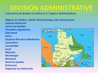 La province de Québec est divisé en 17 régions administratives:

Régions du Québec, Abitibi-Témiscamingue, Bas-SaintLaurent
Capitale-Nationale
Centre-du-Québec
Chaudière-Appalaches
Côte-Nord
Estrie
Gaspésie-Îles-de-la-Madeleine
Lanaudière
Laurentides
Laval
Mauricie
Montérégie
Montréal
Nord-du-Québec
Outaouais
Saguenay-Lac-Saint-Jean
 