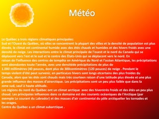 Le Québec a trois régions climatiques principales:
Sud et l'Ouest du Québec, où elles se concentrent la plupart des villes et la densité de population est plus
élevée, le climat est continental humide avec des étés chauds et humides et des hivers froids avec une
densité de neige. Les interactions entre le climat principale de l'ouest et le nord du Canada qui se
déplacent vers l'est et le sud et le centre des États-Unis qui se déplacent vers le nord. En
raison de l'influence des centres de tempête en Amérique du Nord et l'océan Atlantique, les précipitations
sont abondantes toute l'année, avec une densitéde précipitations de plus de
1.000 millimètres (40 pouces, dont plus de 300centimètres (120 pouces) de neige . Pendant le
temps violent d'été peut survenir, en particuLes hivers sont longs etcertains des plus froides du
Canada, alors que les étés sont chauds mais très courteen raison d'une latitude plus élevée et une plus
grande influence des masses d'airarctique. Les précipitations sont un peu plus faible que dans la
zone sud, sauf à haute altitude.
Les régions du nord du Québec ont un climat arctique avec des hiverstrès froids et des étés un peu plus
chaud. Les principales influences dans ce domaine est des courants océaniques de l'Arctique (par
exemple Le courant du Labrador) et des masses d'air continental du pôle arctiquelier les tornades et
les orages.
Centre du Québec a un climat subarctique .
 