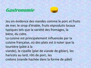 Gastronomie

Jeu en évidence des viandes comme le porc et fruits
de mer, le sirop d'érable, fruits etproduits locaux
typiques tels que la variété des fromages, la
bière, du cidre.
La cuisine est principalement influencée par la
cuisine française, où des plats est à noter que la
tourtière (pâté à la
viande), le cipaille (plat de viande de gibier), les
haricots au lard, rôti de porc, les
cretons (viande hachée dans la forme de pâté)
 