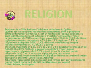 Intérieur de la Ville Basilique-Cathédrale catholique du Québec.
Québec est la seule parmi les provinces canadiennes, dont la population
estmajoritairement catholique. C'est un héritage de l'époque coloniale, où
seuls lescatholiques étaient autorisés à s'installer en Nouvelle-France.
Le recensement de 2001 a montré que la population était de 83,2% chrétiens
catholiques romains, protestants 4,7% (dont 1,2% anglicane, 0,7% de
l'Eglise unie etBaptiste 0,5%) , 1,4% chrétiens orthodoxes (y compris
les Grecs orthodoxes 0,7%), et0,8% d'autres
chrétiens, musulmans et 1,5%, 1,3% de Juifs, 0,6% bouddhiste Hindous et les
Sikhs 0,3% à 0,1%. 5,8% de la population a déclaré n'avoir aucune
appartenance religieuse (dont 5,6% qui ont dit qu'ils n'avaient pas de
religion du tout).Il est à noter que la plus vulgaire des termes
courants utilisés langue quotidienne del'Église catholique et considéré comme
sacré par la présente: Calise (calice),tabarnac-
tabarnacle (tabernacle), Ciboire (coupe). Ces termes sont parfoisconsidérés
comme faisant partie de l'identité des Québécois par rapport
à dialectefrançais européen.
 