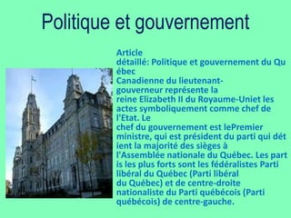 Politique et gouvernement
         Article
         détaillé: Politique et gouvernement du Qu
         ébec
         Canadienne du lieutenant-
         gouverneur représente la
         reine Elizabeth II du Royaume-Uniet les
         actes symboliquement comme chef de
         l'Etat. Le
         chef du gouvernement est lePremier
         ministre, qui est président du parti qui dét
         ient la majorité des sièges à
         l'Assemblée nationale du Québec. Les part
         is les plus forts sont les fédéralistes Parti
         libéral du Québec (Parti libéral
         du Québec) et de centre-droite
         nationaliste du Parti québécois (Parti
         québécois) de centre-gauche.
 