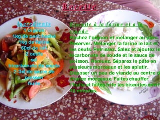 Recette Ingredients 1 oignon 1kg de porc haché 1kg de farine 60cl de lait 2 oeufs sel bicarbonate de soude 2-3cl de sauce de poisson huile Biscuite à la farine et a la viande Hachez l'oignon et mélanger au porc. Réserver. Mélanger la farine le lait et les oeufs. Petrissez. Salez et ajoutez le bicarbonate de soude et le sauce de poisson. Remuez. Séparez le pâte en plusieurs morceaux et les aplatir. Déposer un peu de viande au centre de chance morceaux. Faites chauffer l'huile et faites frite les biscuites enviro 10 minutes. 